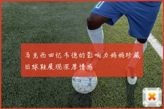 马克西回忆韦德的影响力妈妈珍藏旧球鞋展现深厚情感