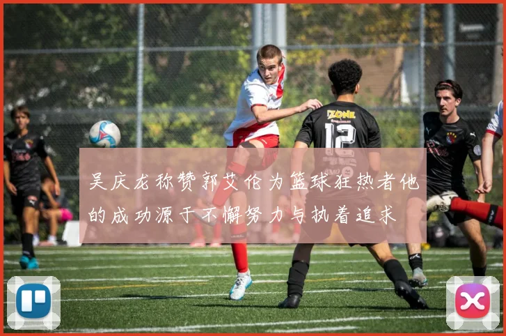 吴庆龙称赞郭艾伦为篮球狂热者他的成功源于不懈努力与执着追求