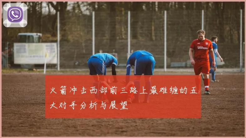 火箭冲击西部前三路上最难缠的五大对手分析与展望