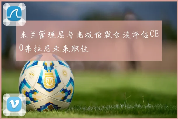 米兰管理层与老板伦敦会谈评估CEO弗拉尼未来职位