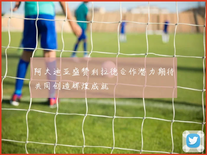 阿夫迪亚盛赞利拉德合作潜力期待共同创造辉煌成就