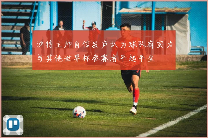 沙特主帅自信发声认为球队有实力与其他世界杯参赛者平起平坐