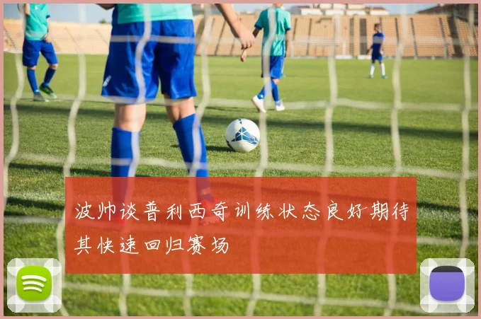 波帅谈普利西奇训练状态良好期待其快速回归赛场