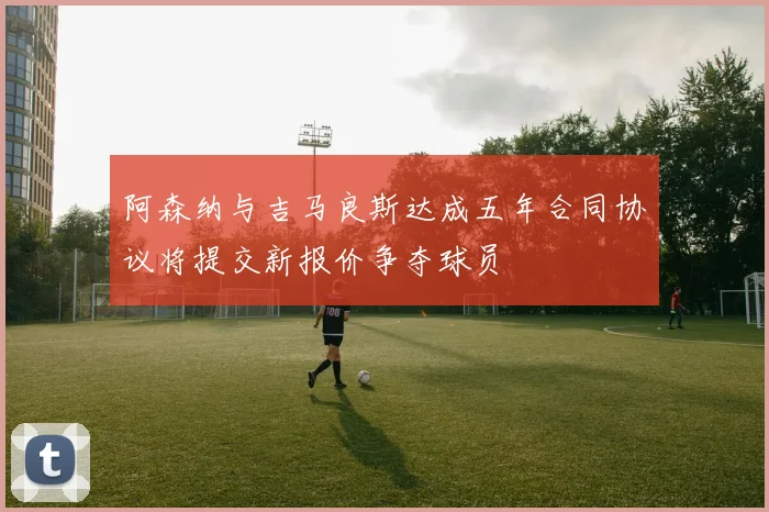 阿森纳与吉马良斯达成五年合同协议将提交新报价争夺球员