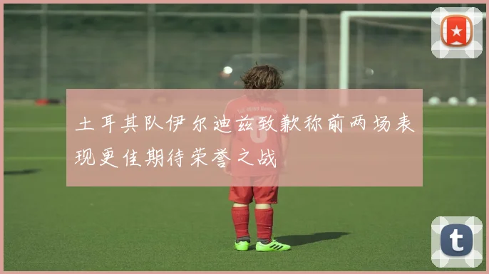 土耳其队伊尔迪兹致歉称前两场表现更佳期待荣誉之战