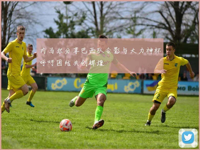 内马尔分享巴西队合影与大力神杯呼吁团结共创辉煌