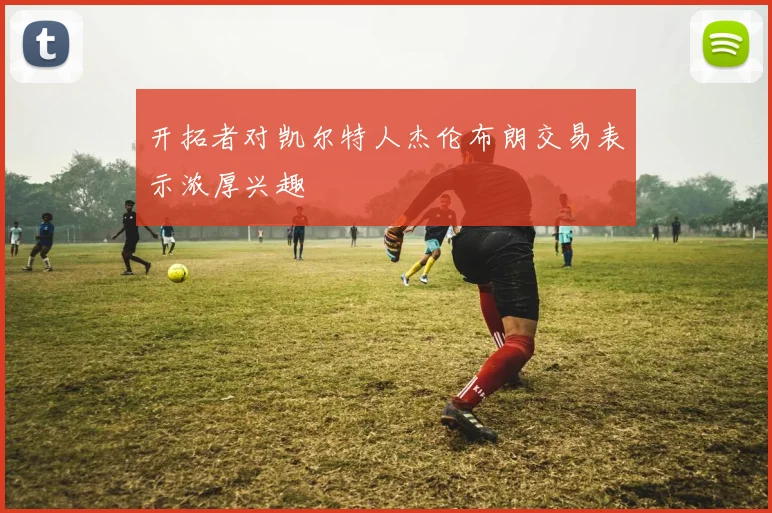 开拓者对凯尔特人杰伦布朗交易表示浓厚兴趣