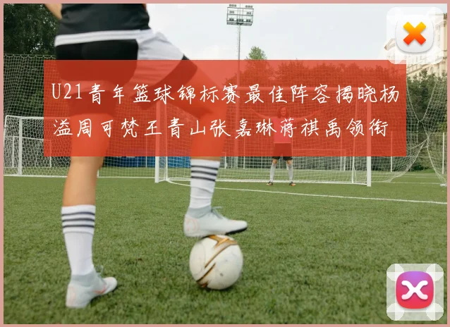 U21青年篮球锦标赛最佳阵容揭晓杨溢周可梵王青山张嘉琳蒋祺禹领衔出战