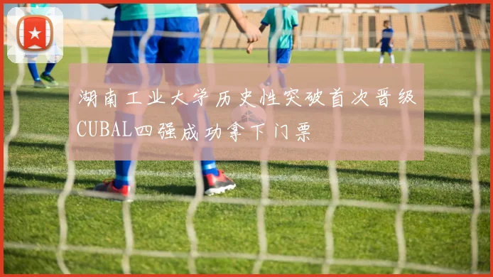 湖南工业大学历史性突破首次晋级CUBAL四强成功拿下门票