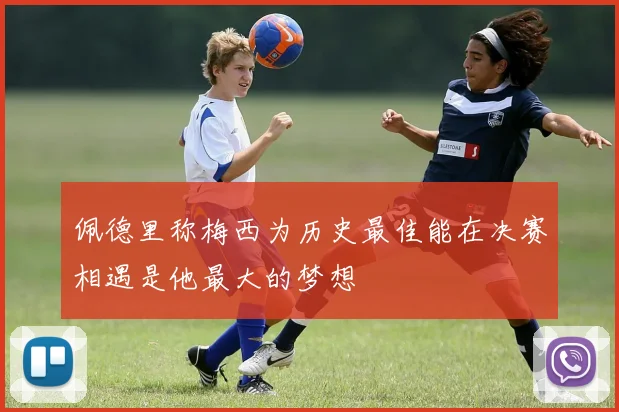 佩德里称梅西为历史最佳能在决赛相遇是他最大的梦想