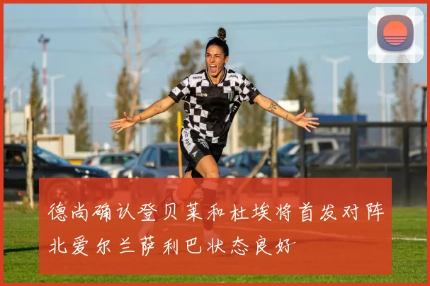 德尚确认登贝莱和杜埃将首发对阵北爱尔兰萨利巴状态良好