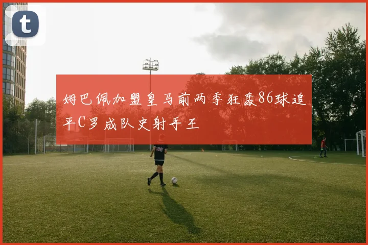 姆巴佩加盟皇马前两季狂轰86球追平C罗成队史射手王