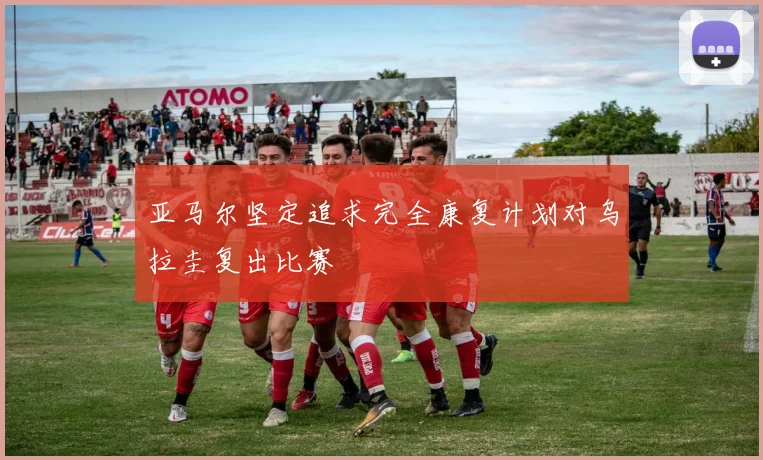 亚马尔坚定追求完全康复计划对乌拉圭复出比赛
