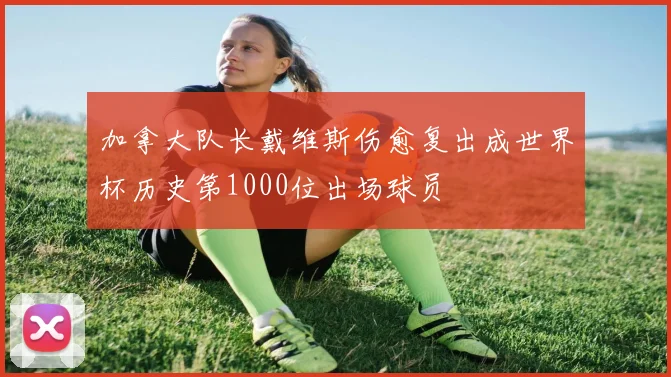 加拿大队长戴维斯伤愈复出成世界杯历史第1000位出场球员